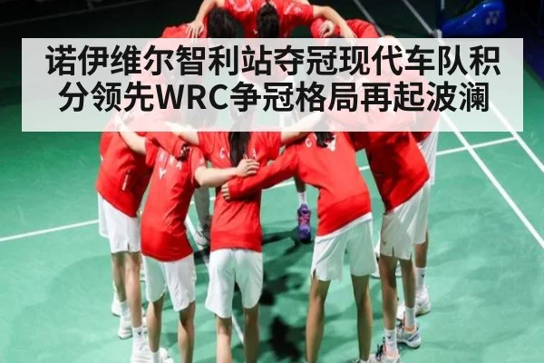 诺伊维尔智利站夺冠现代车队积分领先WRC争冠格局再起波澜（kaiyun）