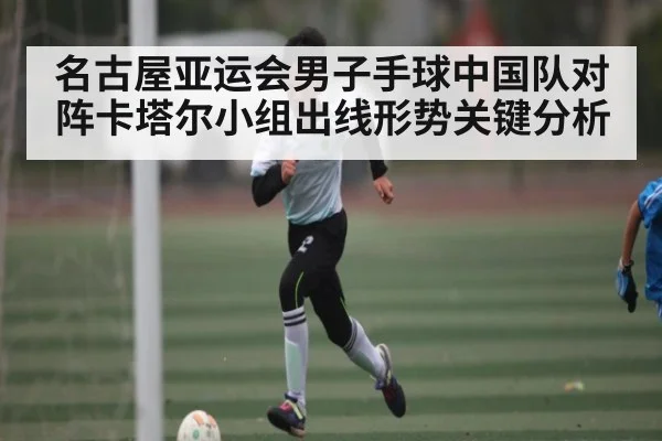 名古屋亚运会男子手球中国队对阵卡塔尔小组出线形势关键分析 - kaiyun