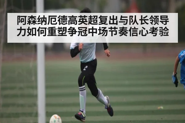 阿森纳厄德高英超复出与队长领导力如何重塑争冠中场节奏信心考验