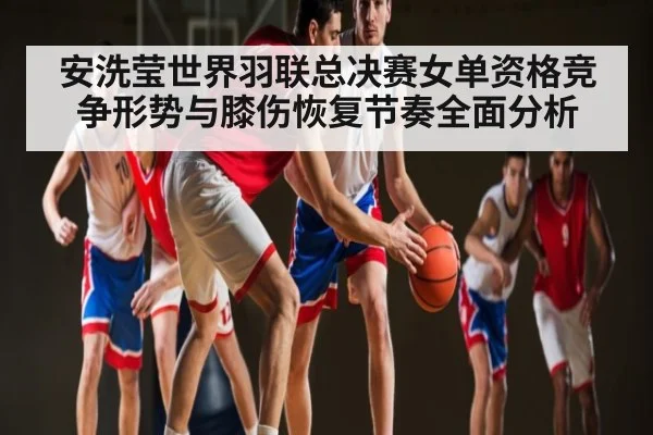 安洗莹世界羽联总决赛女单资格竞争形势与膝伤恢复节奏全面分析