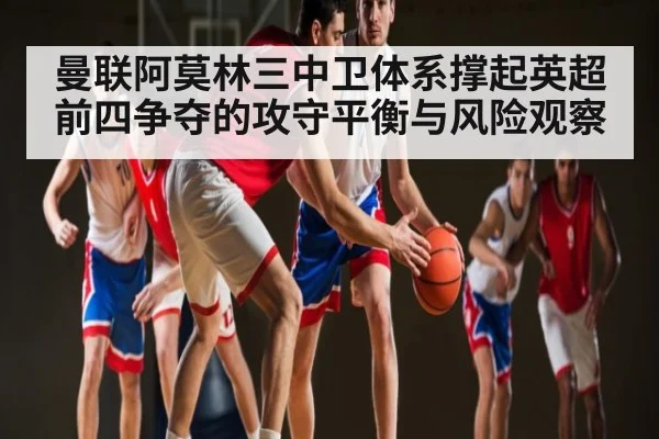 曼联阿莫林三中卫体系撑起英超前四争夺的攻守平衡与风险观察